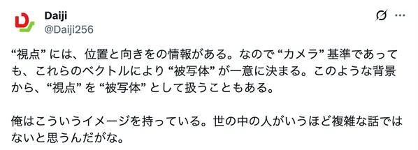 “視点” には、位置と向きをの情報がある。なので “カメラ” 基準であっても、これらのベクトルにより “被写体” が一意に決まる。このような背景から、“視点” を “被写体” として扱うこともある。俺はこういうイメージを持っている。世の中の人がいうほど複雑な話ではないと思うんだがな。 Daiji